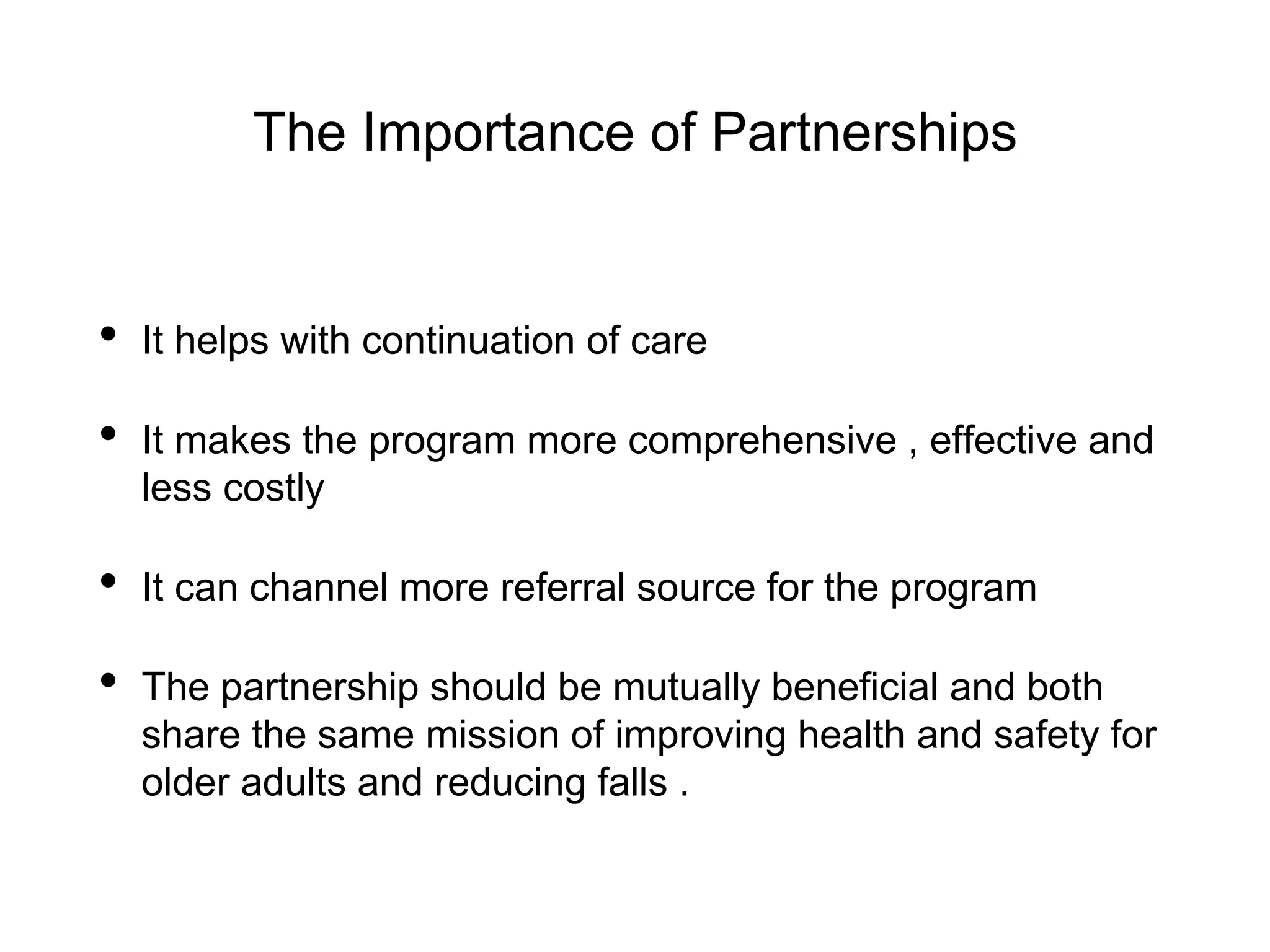 The Importance of Partnerships
• It helps with continuation of care
• It makes the program more comprehensive , effective and
less costly
• It can channel more referral source for the program
• The partnership should be mutually beneficial and both
share the same mission of improving health and safety for
older adults and reducing falls .
 