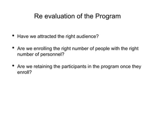 Re evaluation of the Program
• Have we attracted the right audience?
• Are we enrolling the right number of people with the right
number of personnel?
• Are we retaining the participants in the program once they
enroll?
 