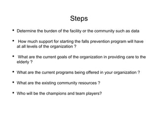 Steps
• Determine the burden of the facility or the community such as data
• How much support for starting the falls prevention program will have
at all levels of the organization ?
• What are the current goals of the organization in providing care to the
elderly ?
• What are the current programs being offered in your organization ?
• What are the existing community resources ?
• Who will be the champions and team players?
 