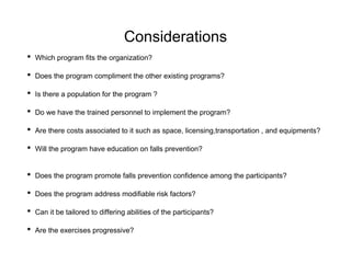 Considerations
• Which program fits the organization?
• Does the program compliment the other existing programs?
• Is there a population for the program ?
• Do we have the trained personnel to implement the program?
• Are there costs associated to it such as space, licensing,transportation , and equipments?
• Will the program have education on falls prevention?
• Does the program promote falls prevention confidence among the participants?
• Does the program address modifiable risk factors?
• Can it be tailored to differing abilities of the participants?
• Are the exercises progressive?
 