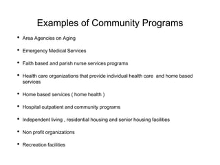 Examples of Community Programs
• Area Agencies on Aging
• Emergency Medical Services
• Faith based and parish nurse services programs
• Health care organizations that provide individual health care and home based
services
• Home based services ( home health )
• Hospital outpatient and community programs
• Independent living , residential housing and senior housing facilities
• Non profit organizations
• Recreation facilities
 