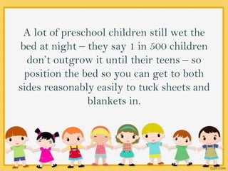 A lot of preschool children still wet the
bed at night – they say 1 in 500 children
don’t outgrow it until their teens – so
position the bed so you can get to both
sides reasonably easily to tuck sheets and
blankets in.
 