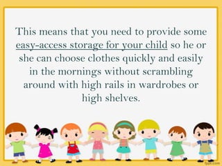 This means that you need to provide some
easy-access storage for your child so he or
she can choose clothes quickly and easily
in the mornings without scrambling
around with high rails in wardrobes or
high shelves.
 