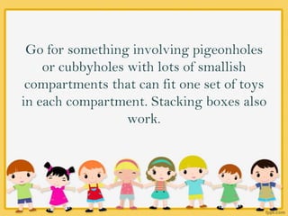Go for something involving pigeonholes
or cubbyholes with lots of smallish
compartments that can fit one set of toys
in each compartment. Stacking boxes also
work.
 