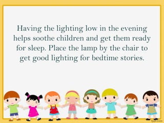 Having the lighting low in the evening
helps soothe children and get them ready
for sleep. Place the lamp by the chair to
get good lighting for bedtime stories.
 