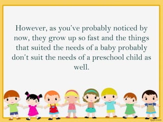 However, as you’ve probably noticed by
now, they grow up so fast and the things
that suited the needs of a baby probably
don’t suit the needs of a preschool child as
well.
 