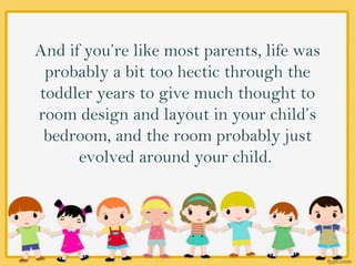 And if you’re like most parents, life was
probably a bit too hectic through the
toddler years to give much thought to
room design and layout in your child’s
bedroom, and the room probably just
evolved around your child.
 