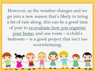 However, as the weather changes and we
go into a new season that’s likely to bring
a bit of rain along, this can be a good time
of year to re-evaluate how you organise
your home, and one room – a child’s
bedroom – is a good project that isn’t too
overwhelming.
 