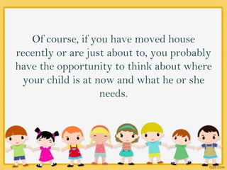 Of course, if you have moved house
recently or are just about to, you probably
have the opportunity to think about where
your child is at now and what he or she
needs.
 