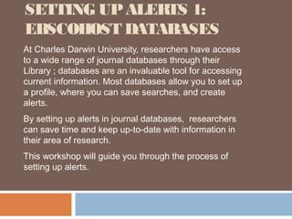 SETTING UP ALERTS 1:
EBSCOHOST DATABASES
At Charles Darwin University, researchers have access
to a wide range of journal databases through their
Library ; databases are an invaluable tool for accessing
current information. Most databases allow you to set up
a profile, where you can save searches, and create
alerts.
By setting up alerts in journal databases, researchers
can save time and keep up-to-date with information in
their area of research.
This workshop will guide you through the process of
setting up alerts.
 