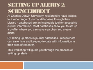 SETTING UP ALERTS 2:
SCIENCEDIRECT
At Charles Darwin University, researchers have access
to a wide range of journal databases through their
Library - databases are an invaluable tool for accessing
current information. Most databases allow you to set up
a profile, where you can save searches and create
alerts.
By setting up alerts in journal databases, researchers
can save time and keep up-to-date with information in
their area of research.
This workshop will guide you through the process of
setting up alerts.
 