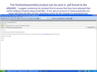 The finished/assembled product can be sent in .pdf format to the
adjuster. I suggest contacting the recipient first to ensure that they have adjusted their
server setting to receive large email files. If not, get an account on www.yousendit.com,
  which will store the files on their dedicated server for the recipient to download from.
 