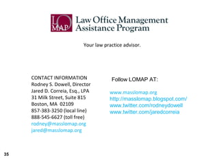Your law practice advisor.




     CONTACT INFORMATION                Follow LOMAP AT:
     Rodney S. Dowell, Director
     Jared D. Correia, Esq., LPA       www.masslomap.org
     31 Milk Street, Suite 815         http://masslomap.blogspot.com/
     Boston, MA 02109                  www.twitter.com/rodneydowell
     857-383-3250 (local line)         www.twitter.com/jaredcorreia
     888-545-6627 (toll free)
     rodney@masslomap.org
     jared@masslomap.org



35
 
