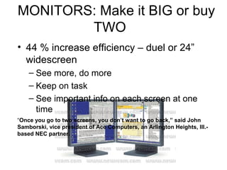 MONITORS: Make it BIG or buy
        TWO
• 44 % increase efficiency – duel or 24”
  widescreen
    – See more, do more
    – Keep on task
    – See important info on each screen at one
      time
“Once you go to two screens, you don’t want to go back,” said John
Samborski, vice president of Ace Computers, an Arlington Heights, Ill.-
based NEC partner.
 