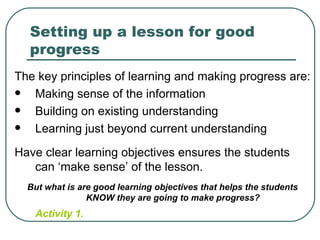 Setting up a lesson for good
  progress
The key principles of learning and making progress are:
  Making sense of the information
  Building on existing understanding
  Learning just beyond current understanding
Have clear learning objectives ensures the students
   can ‘make sense’ of the lesson.
  But what is are good learning objectives that helps the students
                KNOW they are going to make progress?
   Activity 1.
 