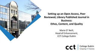 Setting up an Open Access, Peer
Reviewed, Library Published Journal in
Business:
Ethos, Content, and Quality
Marie O’ Neill,
Head of Enhancement,
CCT College Dublin
 