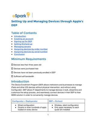 Setting Up and Managing Devices through Apple’s
DEP
Table of Contents
● Introduction
● Creating an account
● Signing up for DEP
● Setting Orchard up
● Managing servers
● Assigning devices by order number
● Assigning devices by serial number
● Conclusion
Minimum Requirements
⎕ Devices less than three years old
⎕ Devices were purchased new 
⎕ Devices have not been previously enrolled in DEP 
⎕ Sufficient wifi bandwidth 
Introduction
The Device Enrollment Program (DEP) allows institutions and businesses to manage
iPads and other iOS devices without physical intervention, and without using
Configurator. DEP allows IT departments to manage devices in bulk, streamline and
customize the setup process, and seamlessly connect devices in their DEP to their
MDM solution in order to conveniently manage devices.
Configurator + Deployerator DEP + Orchard
● Wired configuration
● Dozens or even hundreds of apps
loaded on every device
● Wireless, silent configuration
● Only apps necessary to each
quest are installed
1 
 