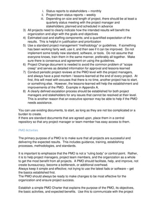 i. Status reports to stakeholders – monthly
ii. Project team status reports – weekly
iii. Depending on size and length of project, there should be at least a
quarterly status meeting with the project manager and
stakeholders; planned and scheduled in advance
3) All projects need to clearly indicate how the intended results will benefit the
organization and align with the goals and objectives
4) Estimated cost and staffing components; and a quantified expectation of the
results. This is helpful in justification and prioritization
5) Use a standard project management “methodology” or guidelines. If something
has been working fairly well, use it, and then see if it can be improved. Do not
implement some totally new standard, software, or tools. Do not assume that
everyone knows, train them in the same manner, preferably all together. Make
sure there is consensus and agreement on using the guidelines.
6) Project Change document is needed to avoid the common problem of “scope
creep” and serves as detailed information for approval and lessons-learned
7) Conduct periodic project reviews at the PMO level with the project managers,
and always have a post mortem / lessons-learned at the end of every project. At
first, this will meet with excuses that there is no time, another project has to start,
or something else. However, the lessons-learned will help the establishment and
improvements of the PMO. Example in Appendix A.
8) A clearly defined escalation process should be established for both project
managers and stakeholders for any issues that cannot be resolved at their level.
This is another reason that an executive sponsor may be able to help if the PMO
needs assistance.
You can use existing documents, to start, as long as they are not too complicated or a
burden to create.
If there are standard documents that are agreed upon, place them in a central
repository so that any project manager or team member has easy access to them.
PMO Activities
The primary purpose of a PMO is to make sure that all projects are successful and
delivering the expected results. This includes guidance, training, establishing
processes, methodologies, and standards.
It is important to emphasize that the PMO is not a “ruling body” or control point. Rather,
it is to help project managers, project team members, and the organization as a whole
to get the most benefit from all projects. A PMO should facilitate, help, and improve, not
create bureaucracy, become a bottleneck, or additional overhead.
Always keep it simple and effective; not trying to use the latest fads or software – get
the basics established first.
The PMO should always be ready to make changes to be most effective for the
organization and ensure project success.
Establish a simple PMO Charter that explains the purpose of the PMO, its objectives,
the basic activities, and expected benefits. Use this to communicate with the project
 
