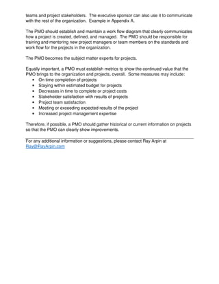 teams and project stakeholders. The executive sponsor can also use it to communicate
with the rest of the organization. Example in Appendix A.
The PMO should establish and maintain a work flow diagram that clearly communicates
how a project is created, defined, and managed. The PMO should be responsible for
training and mentoring new project managers or team members on the standards and
work flow for the projects in the organization.
The PMO becomes the subject matter experts for projects.
Equally important, a PMO must establish metrics to show the continued value that the
PMO brings to the organization and projects, overall. Some measures may include:
• On time completion of projects
• Staying within estimated budget for projects
• Decreases in time to complete or project costs
• Stakeholder satisfaction with results of projects
• Project team satisfaction
• Meeting or exceeding expected results of the project
• Increased project management expertise
Therefore, if possible, a PMO should gather historical or current information on projects
so that the PMO can clearly show improvements.
For any additional information or suggestions, please contact Ray Arpin at
Ray@RayArpin.com
 