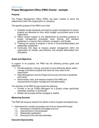 PMO Charter
Project Management Office (PMO) Charter - example
Purpose
The Project Management Office (PMO) has been created to serve the
{department} within the {organization or company}.
The specific purpose of the PMO is four-fold:
1. Establish simple standards and tools for project management to ensure
projects are delivered on time, within budget, and provide value to the
organization
2. Deliver project support to the {department} by providing guidance in
project management processes, tools, training, and standard
guidelines in a manner that is efficient, consistent, and flexible.
3. Tracking the results of projects in terms of time/cost/deliverables and
stakeholder satisfaction.
4. Continually find ways to improve project management within the
organization for timelier, cost effective, and valuable deliverables from
all projects.
Goals and Objectives
In support of its purpose, the PMO has the following primary goals and
objectives:
• Provide guidance, training, and tools to more effectively define, select,
manage, and deliver projects that have the most value to the
organization
• Keep Management and the Project Community informed of standards
and results
• Demonstrate, track, and measure results of the PMO and
improvements to project management and deliverables.
The activities of the PMO do not include the following:
• Provide or act as Project Managers for a project unless specifically
requested, qualified, or authorized
• Dictate how a project will be managed or staffed.
Measuring Success
The PMO will measure results of its efforts in terms of goals and objective by:
1. Improvements in project successes over time as measured through:
1.1. Decreases in schedule and budget overruns
1.2. Improvements in the processes
1.3. Stakeholder satisfaction
1.4. Accuracy of time and cost estimates.
Executive Sponsorship
 