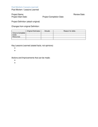 Post Mortem / Lessons-Learned
Post Mortem / Lessons Learned
Project Name: Review Date:
Project Start Date: Project Completion Date:
Project Definition (attach original)
Changes from original Definition:
Original Estimates Actuals Reason for delta
Time to Complete
Costs
Resources
Key Lessons Learned (stated facts; not opinions)
•
•
Actions and Improvements that can be made:
•
•
 