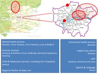 Mental health services
Newham, Tower Hamlets, City & Hackney, Luton & Bedford
Forensic services
All above & Waltham Forest, Redbridge, Barking & Dagenham,
Havering
Child & Adolescent services, including tier 4 inpatient
service
Regional Mother & Baby unit
Community health services
Newham
Urgent care centre
Newham
IAPT
Newham, Richmond and Luton
Speech & Language
Barnet
 