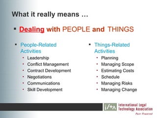 What it really means …

 Dealing with PEOPLE and THINGS

 People-Related               Things-Related
  Activities                    Activities
   •   Leadership                •   Planning
   •   Conflict Management       •   Managing Scope
   •   Contract Development      •   Estimating Costs
   •   Negotiations              •   Schedule
   •   Communications            •   Managing Risks
   •   Skill Development         •   Managing Change
 