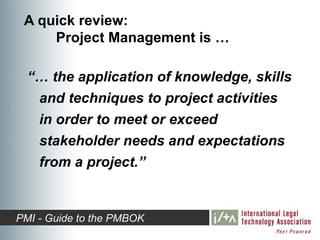 A quick review:
     Project Management is …

  “… the application of knowledge, skills
   and techniques to project activities
   in order to meet or exceed
   stakeholder needs and expectations
   from a project.”


PMI - Guide to the PMBOK
 