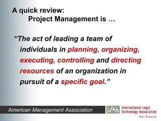 A quick review:
     Project Management is …

  “The act of leading a team of
    individuals in planning, organizing,
    executing, controlling and directing
    resources of an organization in
    pursuit of a specific goal.”


American Management Association
 