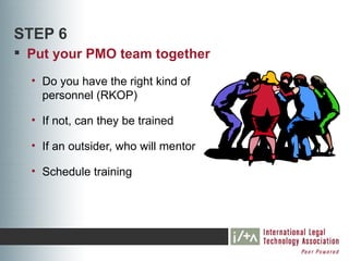 STEP 6
 Put your PMO team together
  • Do you have the right kind of
    personnel (RKOP)

  • If not, can they be trained

  • If an outsider, who will mentor

  • Schedule training
 