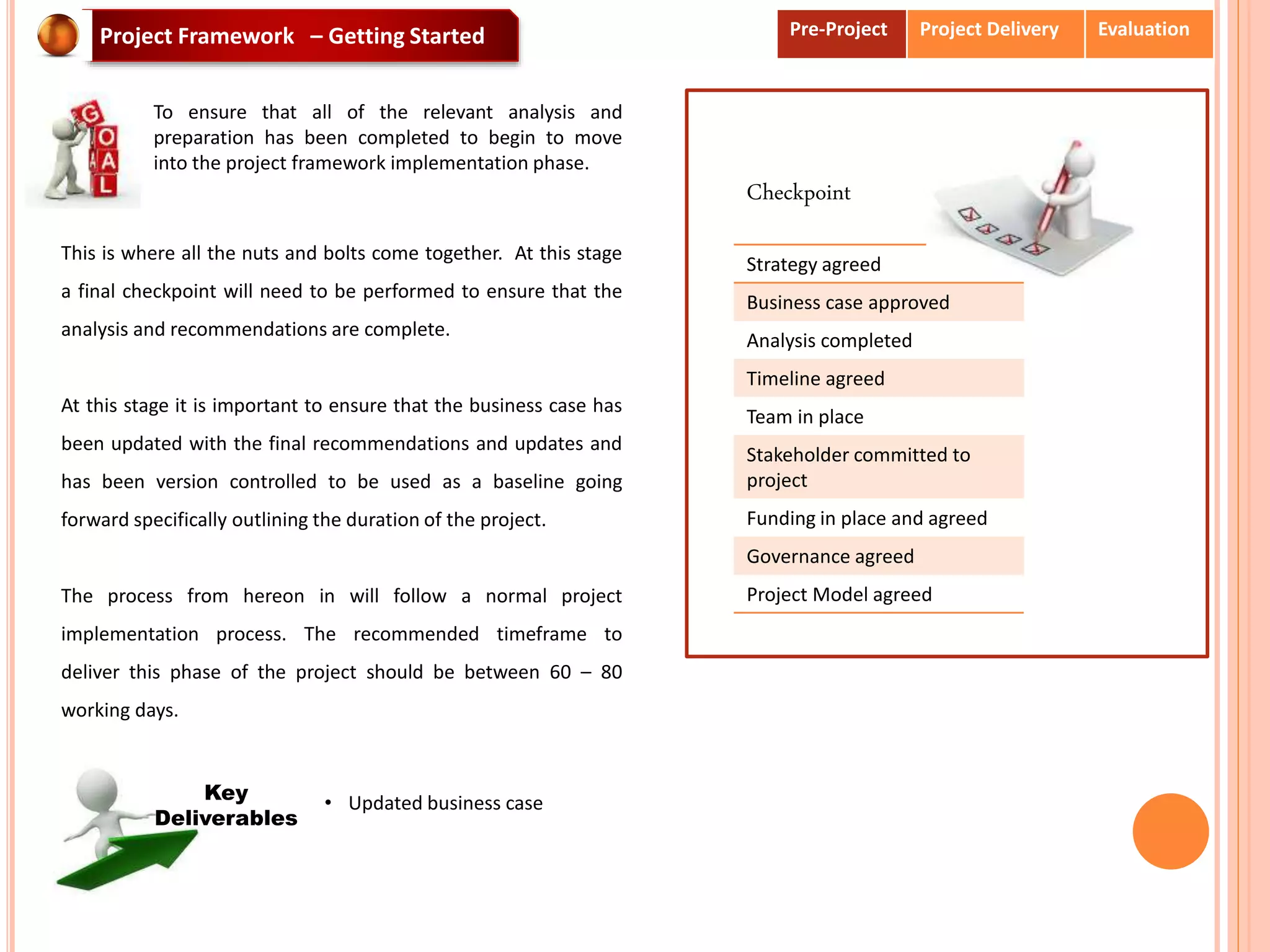 Strategy agreed
Business case approved
Analysis completed
Timeline agreed
Team in place
Stakeholder committed to
project
Funding in place and agreed
Governance agreed
Project Model agreed
Checkpoint
Project Framework – Getting Started
To ensure that all of the relevant analysis and
preparation has been completed to begin to move
into the project framework implementation phase.
This is where all the nuts and bolts come together. At this stage
a final checkpoint will need to be performed to ensure that the
analysis and recommendations are complete.
At this stage it is important to ensure that the business case has
been updated with the final recommendations and updates and
has been version controlled to be used as a baseline going
forward specifically outlining the duration of the project.
The process from hereon in will follow a normal project
implementation process. The recommended timeframe to
deliver this phase of the project should be between 60 – 80
working days.
• Updated business caseKey
Deliverables
Pre-Project Project Delivery Evaluation
 
