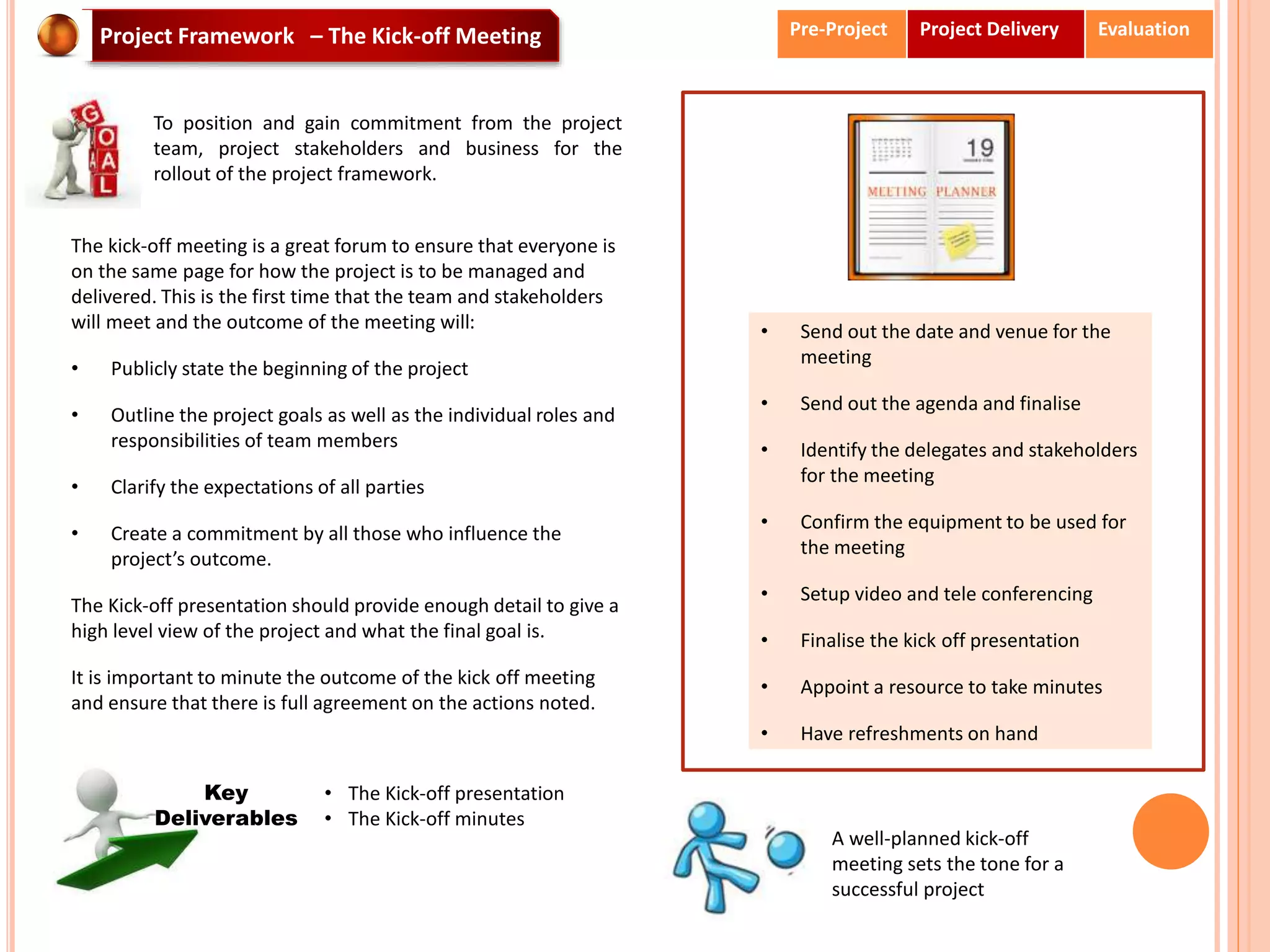 • Send out the date and venue for the
meeting
• Send out the agenda and finalise
• Identify the delegates and stakeholders
for the meeting
• Confirm the equipment to be used for
the meeting
• Setup video and tele conferencing
• Finalise the kick off presentation
• Appoint a resource to take minutes
• Have refreshments on hand
A well-planned kick-off
meeting sets the tone for a
successful project
Project Framework – The Kick-off Meeting
To position and gain commitment from the project
team, project stakeholders and business for the
rollout of the project framework.
The kick-off meeting is a great forum to ensure that everyone is
on the same page for how the project is to be managed and
delivered. This is the first time that the team and stakeholders
will meet and the outcome of the meeting will:
• Publicly state the beginning of the project
• Outline the project goals as well as the individual roles and
responsibilities of team members
• Clarify the expectations of all parties
• Create a commitment by all those who influence the
project’s outcome.
The Kick-off presentation should provide enough detail to give a
high level view of the project and what the final goal is.
It is important to minute the outcome of the kick off meeting
and ensure that there is full agreement on the actions noted.
• The Kick-off presentation
• The Kick-off minutes
Key
Deliverables
Pre-Project Project Delivery Evaluation
 
