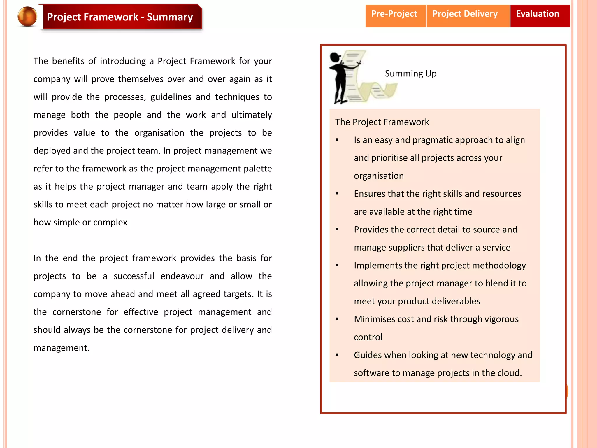 Project Framework - Summary
The benefits of introducing a Project Framework for your
company will prove themselves over and over again as it
will provide the processes, guidelines and techniques to
manage both the people and the work and ultimately
provides value to the organisation the projects to be
deployed and the project team. In project management we
refer to the framework as the project management palette
as it helps the project manager and team apply the right
skills to meet each project no matter how large or small or
how simple or complex
In the end the project framework provides the basis for
projects to be a successful endeavour and allow the
company to move ahead and meet all agreed targets. It is
the cornerstone for effective project management and
should always be the cornerstone for project delivery and
management.
The Project Framework
• Is an easy and pragmatic approach to align
and prioritise all projects across your
organisation
• Ensures that the right skills and resources
are available at the right time
• Provides the correct detail to source and
manage suppliers that deliver a service
• Implements the right project methodology
allowing the project manager to blend it to
meet your product deliverables
• Minimises cost and risk through vigorous
control
• Guides when looking at new technology and
software to manage projects in the cloud.
Summing Up
Pre-Project Project Delivery Evaluation
 