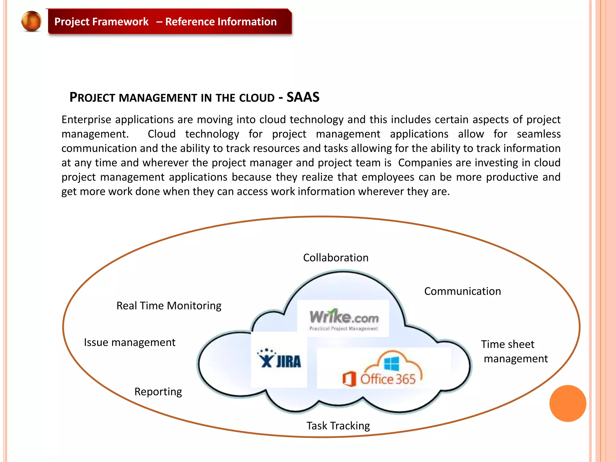 PROJECT MANAGEMENT IN THE CLOUD - SAAS
Enterprise applications are moving into cloud technology and this includes certain aspects of project
management. Cloud technology for project management applications allow for seamless
communication and the ability to track resources and tasks allowing for the ability to track information
at any time and wherever the project manager and project team is Companies are investing in cloud
project management applications because they realize that employees can be more productive and
get more work done when they can access work information wherever they are.
Collaboration
Communication
Time sheet
management
Task Tracking
Reporting
Real Time Monitoring
Issue management
Project Framework – Reference Information
 