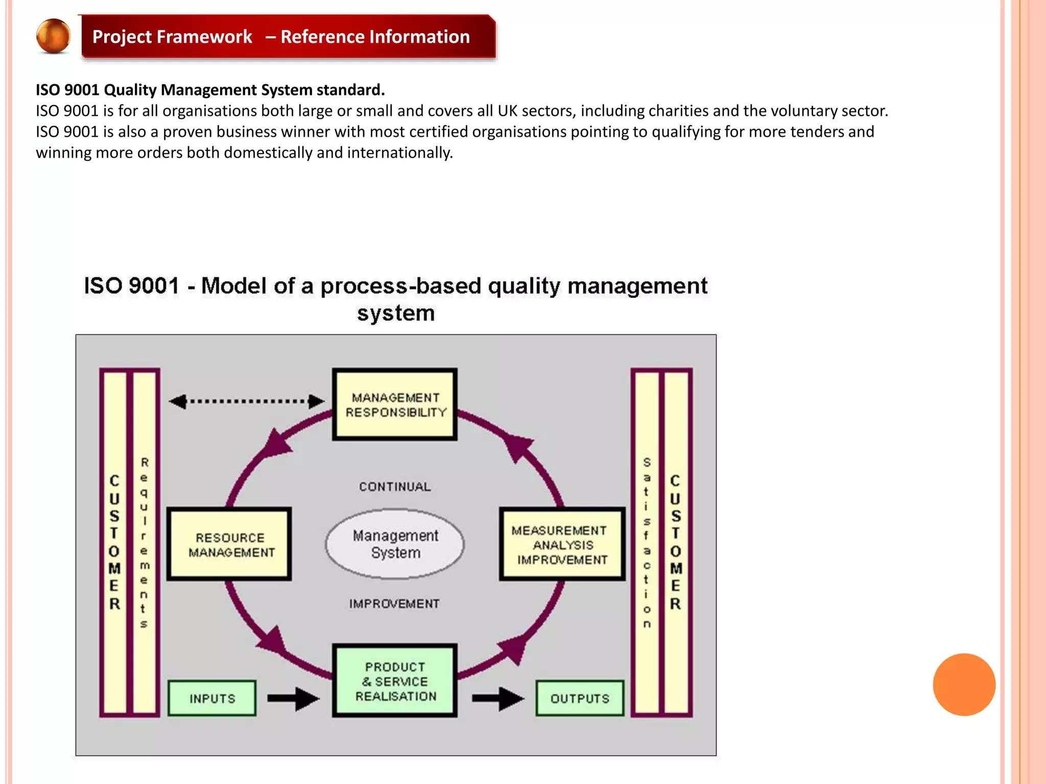 Project Framework – Reference Information
ISO 9001 Quality Management System standard.
ISO 9001 is for all organisations both large or small and covers all UK sectors, including charities and the voluntary sector.
ISO 9001 is also a proven business winner with most certified organisations pointing to qualifying for more tenders and
winning more orders both domestically and internationally.
 