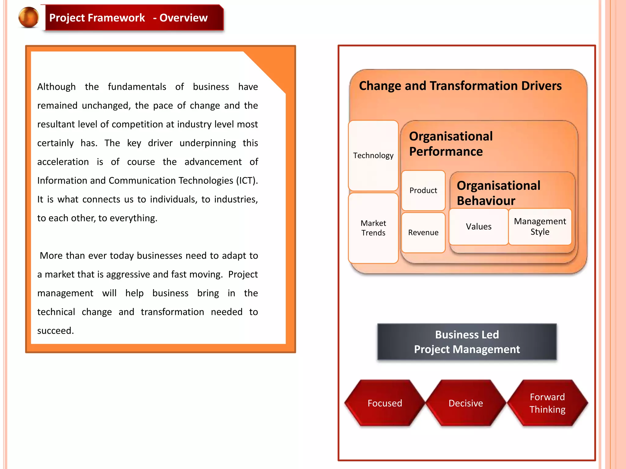 Business Led
Project Management
Change and Transformation Drivers
Technology
Market
Trends
Organisational
Performance
Product
Revenue
Organisational
Behaviour
Values
Management
Style
Focused Decisive
Forward
Thinking
Project Framework - Overview
Although the fundamentals of business have
remained unchanged, the pace of change and the
resultant level of competition at industry level most
certainly has. The key driver underpinning this
acceleration is of course the advancement of
Information and Communication Technologies (ICT).
It is what connects us to individuals, to industries,
to each other, to everything.
More than ever today businesses need to adapt to
a market that is aggressive and fast moving. Project
management will help business bring in the
technical change and transformation needed to
succeed.
 