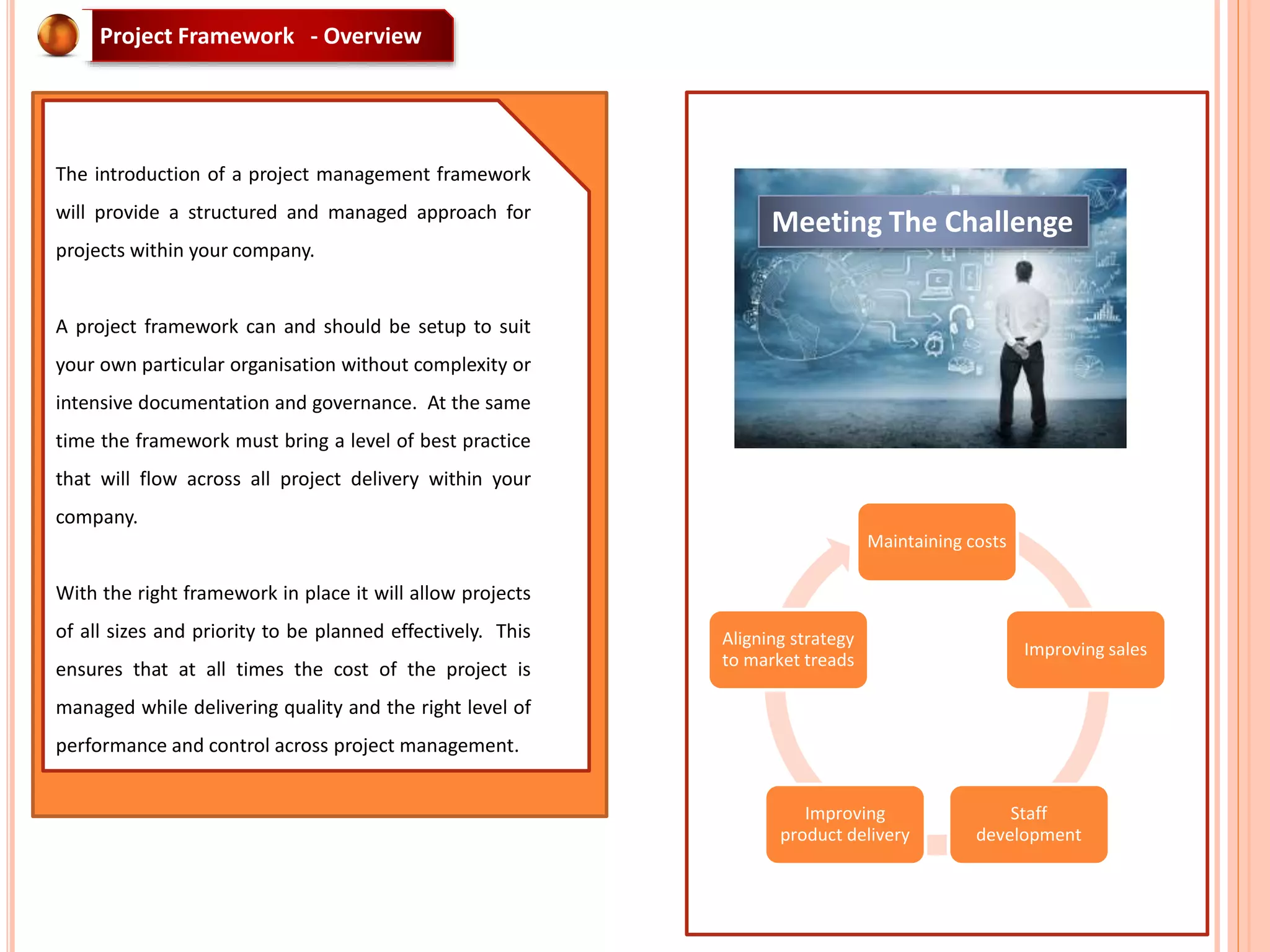 Maintaining costs
Improving sales
Staff
development
Improving
product delivery
Aligning strategy
to market treads
Meeting The Challenge
The introduction of a project management framework
will provide a structured and managed approach for
projects within your company.
A project framework can and should be setup to suit
your own particular organisation without complexity or
intensive documentation and governance. At the same
time the framework must bring a level of best practice
that will flow across all project delivery within your
company.
With the right framework in place it will allow projects
of all sizes and priority to be planned effectively. This
ensures that at all times the cost of the project is
managed while delivering quality and the right level of
performance and control across project management.
Project Framework - Overview
 