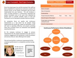 Project Framework – Post Project Evaluation
Once the project goes live and the training of the staff has
been completed it is important to continue to monitor the
overall success of the project framework that has been
implemented into your business. This will introduce a
cycle of being proactive in continuously improving the
project framework and at the same time allowing the
project team to provide valuable inputs of how the
framework can be improved to provide maximum benefit.
As companies focus on quality and continuous
improvement as a key driver for all projects being
implemented the results will speak for themselves as this
will lead to operating efficiency and projects providing
value and a constant return on investment and repeated
overall performance.
As the company continues to engage in process
improvement for the project framework this will result in
customer engagement and satisfaction in both the product
and services that are been offering to the market.
The end result will be a continuous improvement of the
company’s performance in a competitive and fast moving
market.
Pre-Project Project Delivery Evaluation
Post Project Evaluation
Name of project
Date of Evaluation
Conducted by
Project Evaluation Metrics Topic Topic Topic
Overall impact of the project
Project goals and objectives
achieved results
Areas for improvement
Quality
Commitment
Strategy
Process
Performance
Continuous Performance Circle of Excellence
Assess
Plan
Implement
Evaluate
 