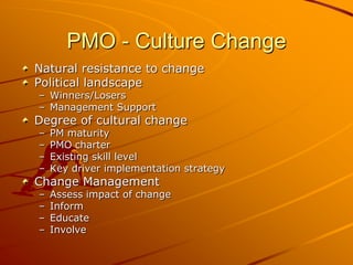 PMO - Culture ChangeNatural resistance to changePolitical landscapeWinners/LosersManagement Support Degree of cultural changePM maturityPMO charterExisting skill levelKey driver implementation strategyChange ManagementAssess impact of change InformEducateInvolve