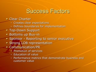 Success FactorsClear CharterCreates clear expectationsDefines boundaries for implementationTop-Down SupportBottoms up Buy-inSponsor - Reporting to senior executiveStrong LOB representation Communication/PRPromotion of servicesEducation of valuePerformance metrics that demonstrate business and customer value