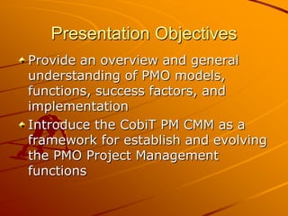 Presentation ObjectivesProvide an overview and general understanding of PMO models, functions, success factors, and implementation Introduce the CobiT PM CMM as a framework for establish and evolving the PMO Project Management functions