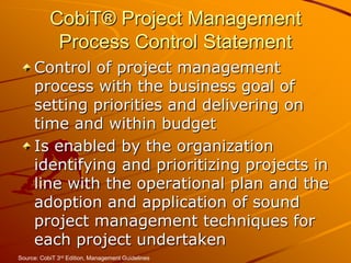 CobiT® Project Management Process Control StatementControl of project management process with the business goal of setting priorities and delivering on time and within budget Is enabled by the organization identifying and prioritizing projects in line with the operational plan and the adoption and application of sound project management techniques for each project undertakenSource: CobiT 3rd Edition, Management Guidelines