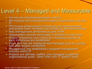 Level 4 – Managed and MeasurableFormal and standardized project metricsPM measure and evaluated throughout organization not just ITPM process enhancement formalized and communicated, and project team members are trained on all enhancementsRisk management performed as part of PMStakeholders actively participate in projects or lead themProject milestones and criteria for evaluating success at each milestones are establishedValue and risk are measured and managed prior to, during, and after project completionManagement has established a program management function within ITProjects are defined, staffed, and managed to address organizational goals, rather than only IT specific ones.Source: CobiT 3rd Edition, Management Guidelines