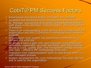 CobiT® PM Success Factors Experienced and skilled project managers are availableAccepted and standard project management process in placeSr. Manager sponsorship of projects, and stakeholders and IT staff share in the definition, implementation, and management of projectsThere is an understanding of the abilities and limitations of the organization and the IT functions in managing large, complex projectsOrganization-wide project risk assessment methodology is defined and enforcedAll projects have a plan with clear traceable work breakdown structures, reasonably accurate estimates, skill requirements, issues to track, quality plan, and transparent change process (my note – effective PM methodology enforced)Transition from implementation team to operational team is a well-managed processSystem development life cycle methodology has been defined and is used by the organizationSource: CobiT 3rd Edition, Management Guidelines