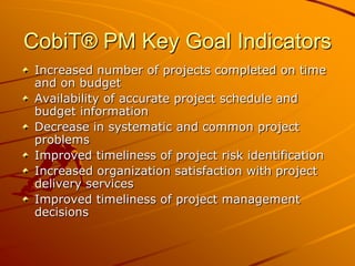 CobiT® PM Key Goal IndicatorsIncreased number of projects completed on time and on budgetAvailability of accurate project schedule and budget informationDecrease in systematic and common project problemsImproved timeliness of project risk identificationIncreased organization satisfaction with project delivery servicesImproved timeliness of project management decisions