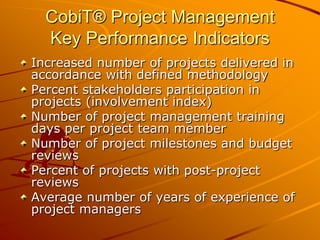CobiT® Project ManagementKey Performance IndicatorsIncreased number of projects delivered in accordance with defined methodologyPercent stakeholders participation in projects (involvement index)Number of project management training days per project team memberNumber of project milestones and budget reviewsPercent of projects with post-project reviewsAverage number of years of experience of project managers
