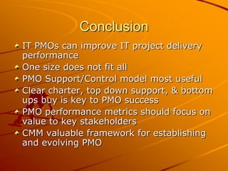 ConclusionIT PMOs can improve IT project delivery performanceOne size does not fit allPMO Support/Control model most usefulClear charter, top down support, & bottom ups buy is key to PMO successPMO performance metrics should focus on value to key stakeholdersCMM valuable framework for establishing and evolving PMO