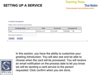 SETTING UP A SERVICE In this section, you have the ability to customize your greeting introduction. You will also see and be able to choose when the card will be processed. You will receive an email notification on the process date to let you know we will be sending a card service to the person requested. Click confirm when you are done. 