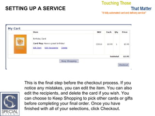 SETTING UP A SERVICE This is the final step before the checkout process. If you notice any mistakes, you can edit the item. You can also edit the recipients, and delete the card if you wish. You can choose to Keep Shopping to pick other cards or gifts before completing your final order. Once you have finished with all of your selections, click Checkout. 