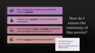 Have I managed to convince everyone that this
service is essential?
Is this service a good fit for my setting (hospital,
community)?
Have I managed to secure and sustain the minimum
resources required for the service to run?
How do I pass on the knowledge and skills?
• Clear SOP documents
• Two-by-two staff
• Regular training sessions and
deep learning
 